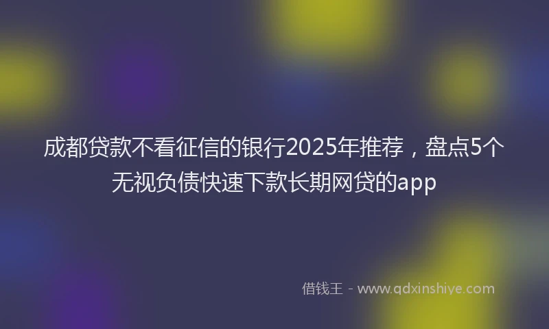 成都贷款不看征信的银行2025年推荐，盘点5个无视负债快速下款长期网贷的app