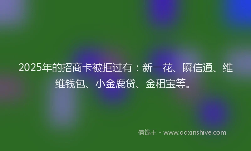2025年的招商卡被拒过有：新一花、瞬信通、维维钱包、小金鹿贷、金租宝等。