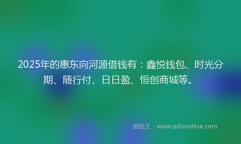 2025年的惠东向河源借钱有：鑫悦钱包、时光分期、随行付、日日盈、恒创商城等。
