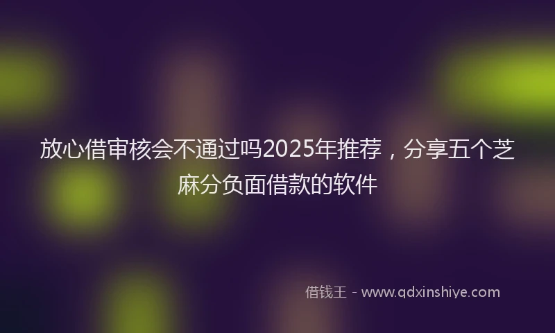 放心借审核会不通过吗2025年推荐，分享五个芝麻分负面借款的软件