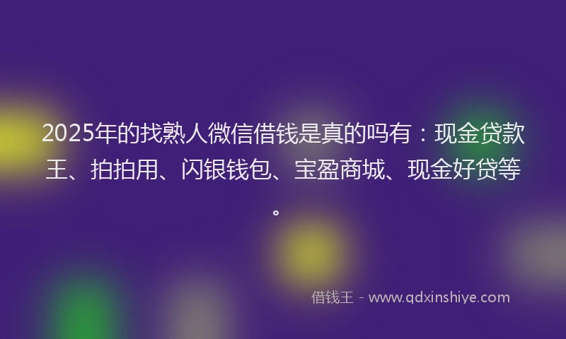 2025年的找熟人微信借钱是真的吗有：现金贷款王、拍拍用、闪银钱包、宝盈商城、现金好贷等。