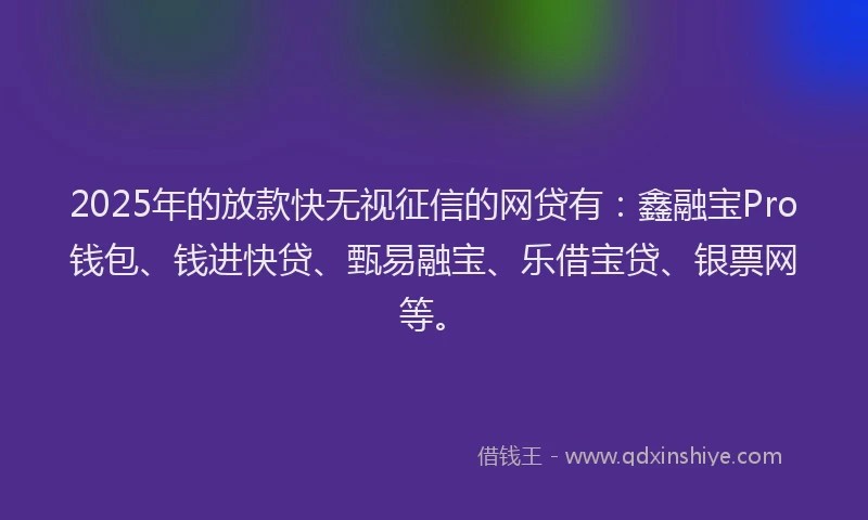 2025年的放款快无视征信的网贷有：鑫融宝Pro钱包、钱进快贷、甄易融宝、乐借宝贷、银票网等。