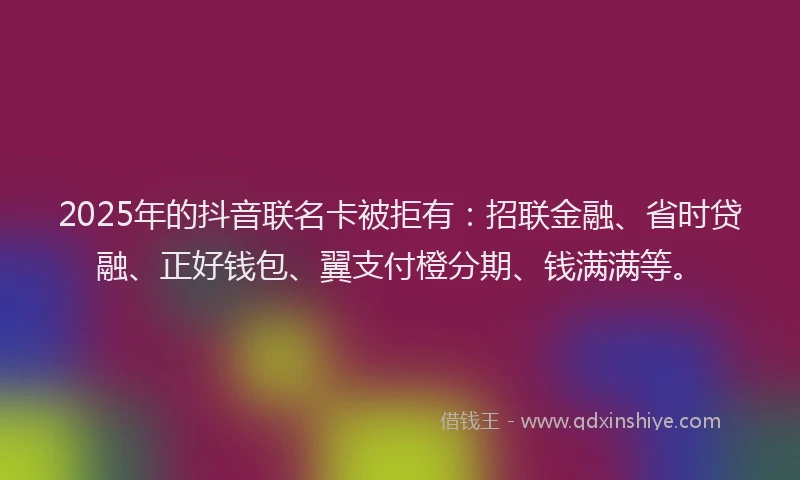 2025年的抖音联名卡被拒有：招联金融、省时贷融、正好钱包、翼支付橙分期、钱满满等。