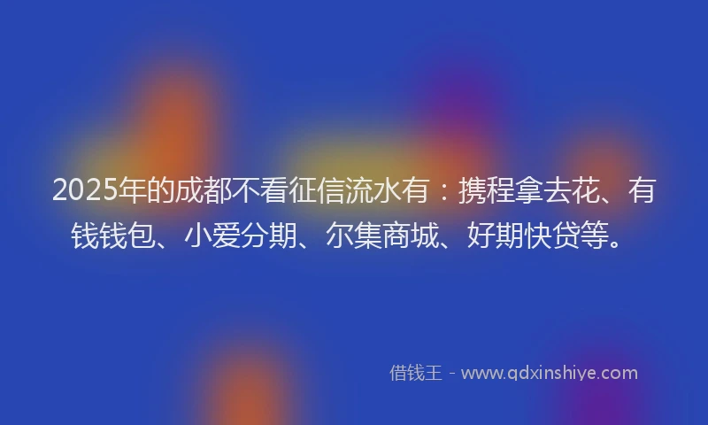 2025年的成都不看征信流水有：携程拿去花、有钱钱包、小爱分期、尔集商城、好期快贷等。