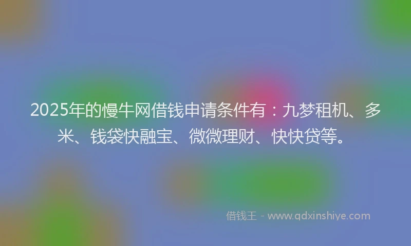 2025年的慢牛网借钱申请条件有：九梦租机、多米、钱袋快融宝、微微理财、快快贷等。