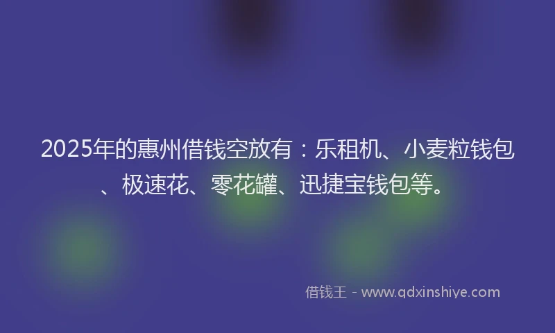 2025年的惠州借钱空放有：乐租机、小麦粒钱包、极速花、零花罐、迅捷宝钱包等。