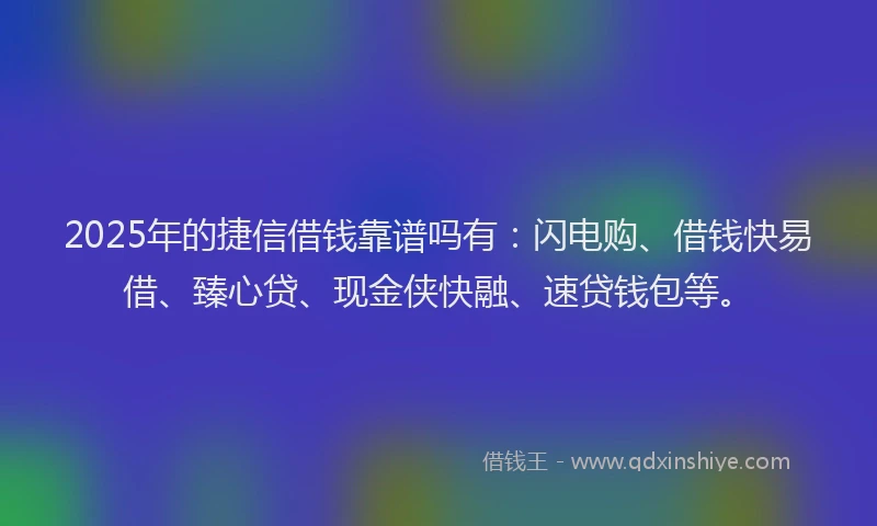 2025年的捷信借钱靠谱吗有：闪电购、借钱快易借、臻心贷、现金侠快融、速贷钱包等。