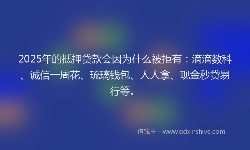 2025年的抵押贷款会因为什么被拒有：滴滴数科、诚信一周花、琉璃钱包、人人拿、现金秒贷易行等。
