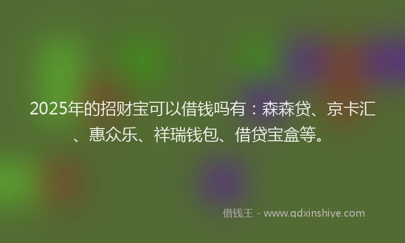 2025年的招财宝可以借钱吗有：森森贷、京卡汇、惠众乐、祥瑞钱包、借贷宝盒等。