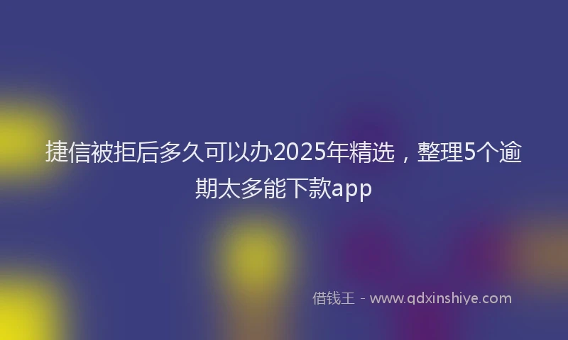 捷信被拒后多久可以办2025年精选，整理5个逾期太多能下款app