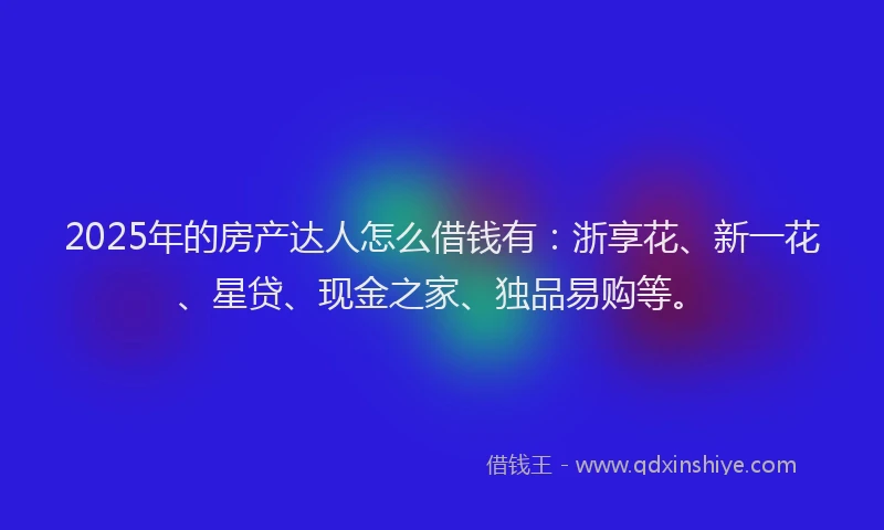 2025年的房产达人怎么借钱有：浙享花、新一花、星贷、现金之家、独品易购等。