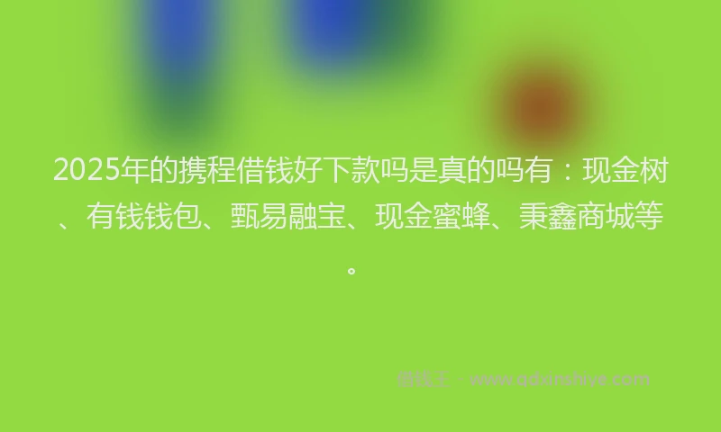 2025年的携程借钱好下款吗是真的吗有：现金树、有钱钱包、甄易融宝、现金蜜蜂、秉鑫商城等。