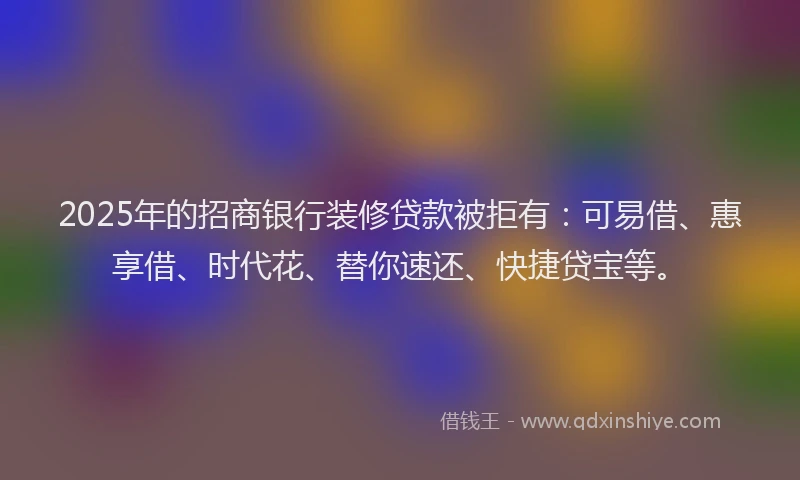 2025年的招商银行装修贷款被拒有：可易借、惠享借、时代花、替你速还、快捷贷宝等。