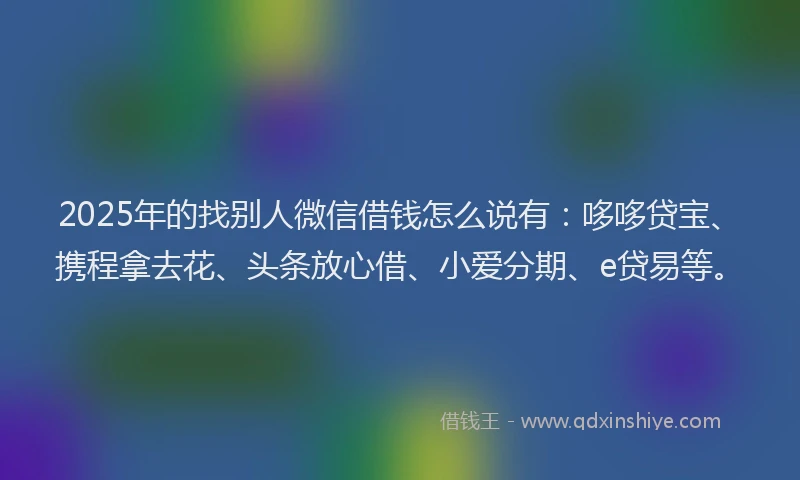 2025年的找别人微信借钱怎么说有：哆哆贷宝、携程拿去花、头条放心借、小爱分期、e贷易等。