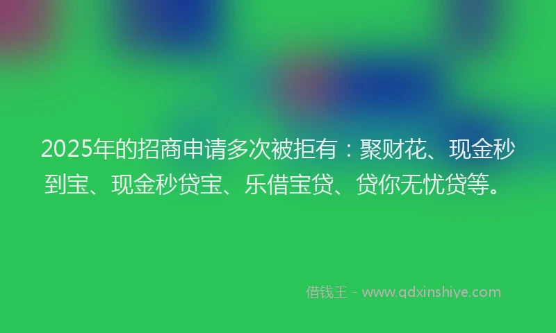 2025年的招商申请多次被拒有：聚财花、现金秒到宝、现金秒贷宝、乐借宝贷、贷你无忧贷等。