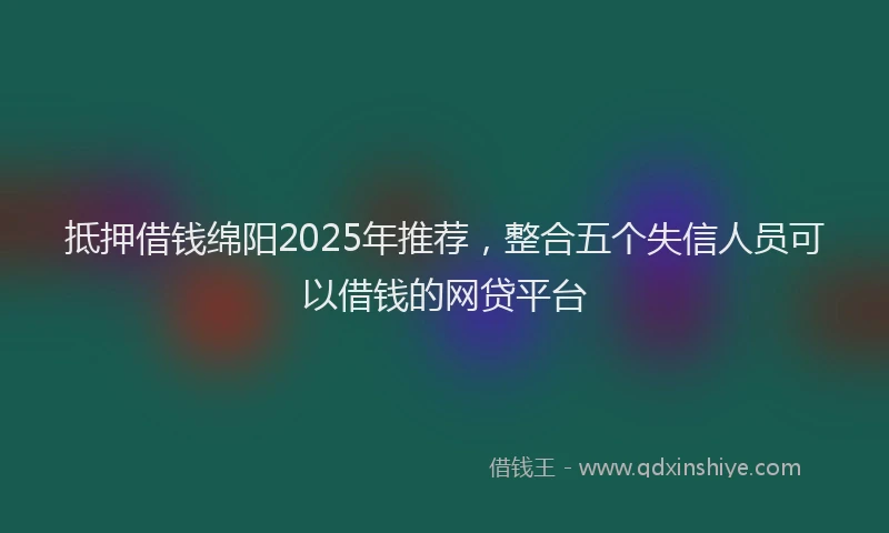 抵押借钱绵阳2025年推荐，整合五个失信人员可以借钱的网贷平台