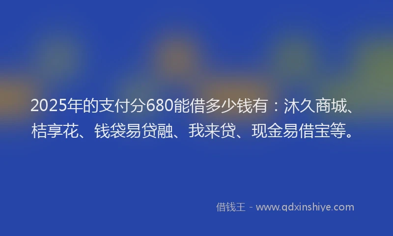 2025年的支付分680能借多少钱有：沐久商城、桔享花、钱袋易贷融、我来贷、现金易借宝等。