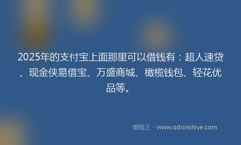 2025年的支付宝上面那里可以借钱有：超人速贷、现金侠易借宝、万盛商城、橄榄钱包、轻花优品等。