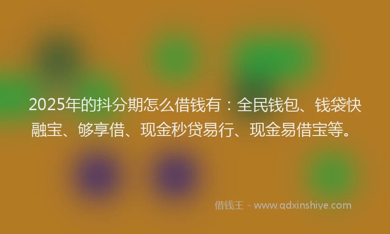 2025年的抖分期怎么借钱有：全民钱包、钱袋快融宝、够享借、现金秒贷易行、现金易借宝等。