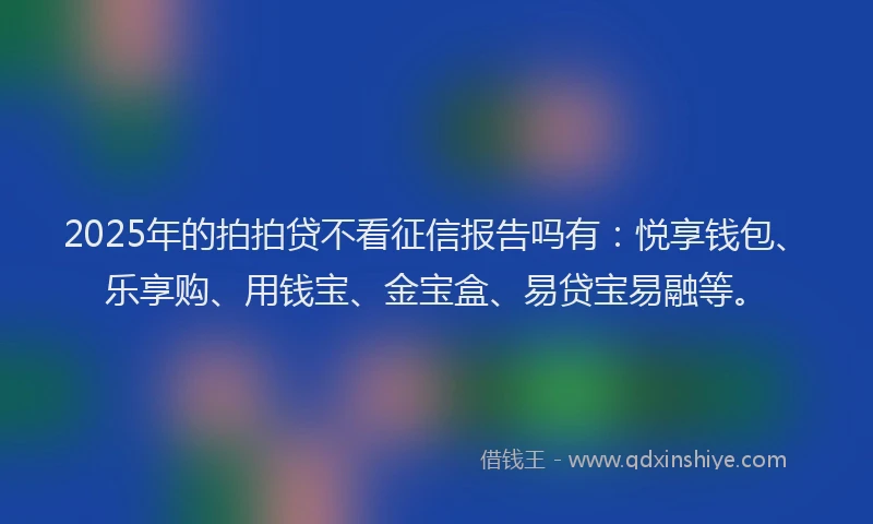 2025年的拍拍贷不看征信报告吗有：悦享钱包、乐享购、用钱宝、金宝盒、易贷宝易融等。