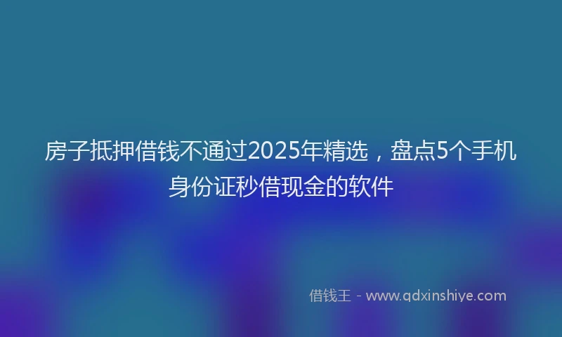 房子抵押借钱不通过2025年精选，盘点5个手机身份证秒借现金的软件