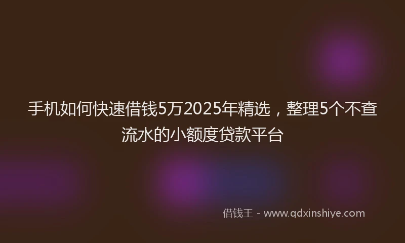 手机如何快速借钱5万2025年精选，整理5个不查流水的小额度贷款平台