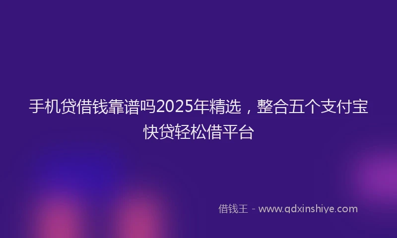 手机贷借钱靠谱吗2025年精选，整合五个支付宝快贷轻松借平台