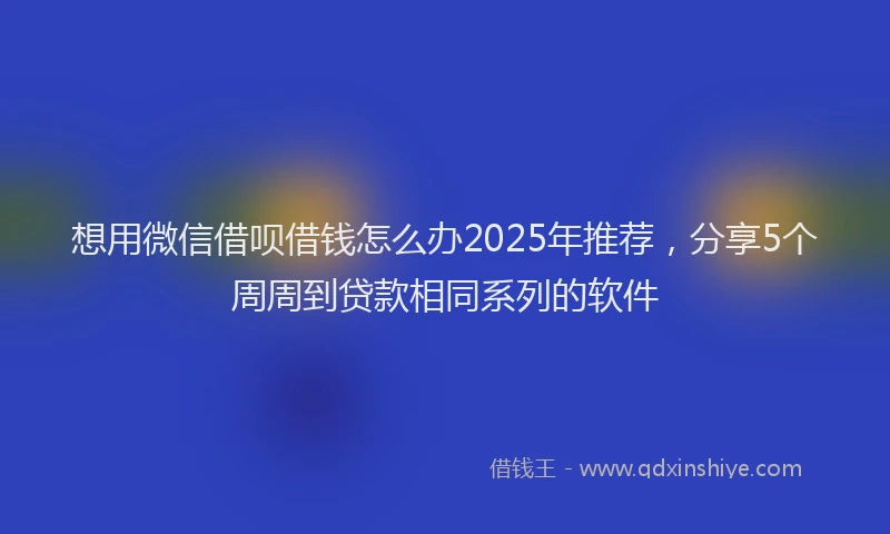 想用微信借呗借钱怎么办2025年推荐，分享5个周周到贷款相同系列的软件