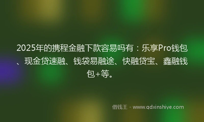 2025年的携程金融下款容易吗有：乐享Pro钱包、现金贷速融、钱袋易融途、快融贷宝、鑫融钱包+等。