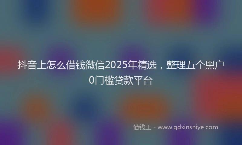 抖音上怎么借钱微信2025年精选，整理五个黑户0门槛贷款平台