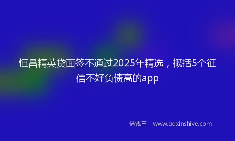 恒昌精英贷面签不通过2025年精选，概括5个征信不好负债高的app