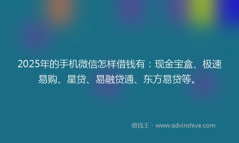 2025年的手机微信怎样借钱有：现金宝盒、极速易购、星贷、易融贷通、东方易贷等。