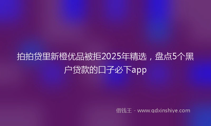 拍拍贷里新橙优品被拒2025年精选，盘点5个黑户贷款的口子必下app