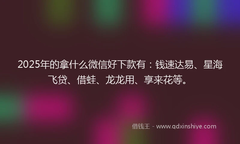 2025年的拿什么微信好下款有：钱速达易、星海飞贷、借蛙、龙龙用、享来花等。