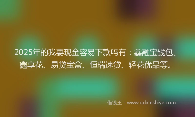 2025年的我要现金容易下款吗有：鑫融宝钱包、鑫享花、易贷宝盒、恒瑞速贷、轻花优品等。