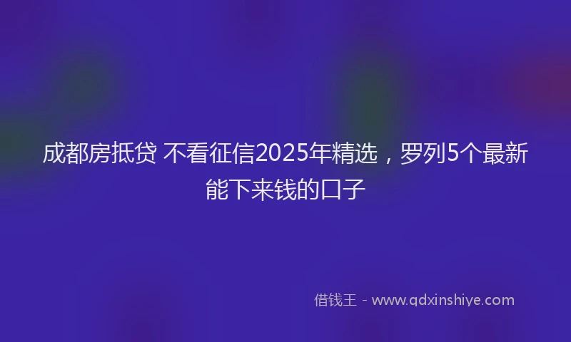 成都房抵贷 不看征信2025年精选，罗列5个最新能下来钱的口子