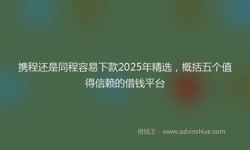 携程还是同程容易下款2025年精选，概括五个值得信赖的借钱平台
