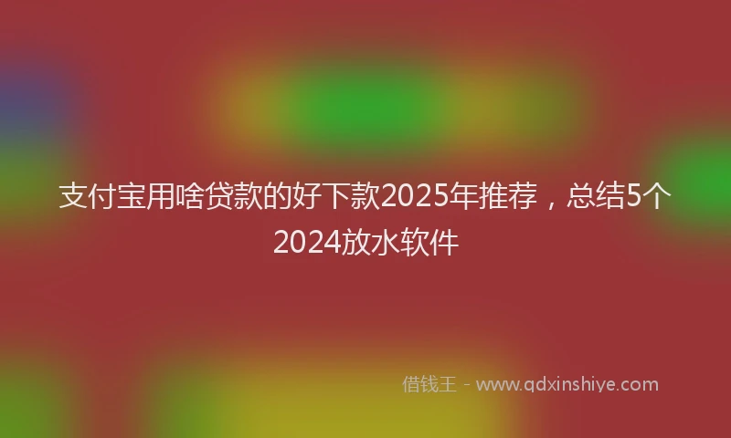 支付宝用啥贷款的好下款2025年推荐，总结5个2024放水软件