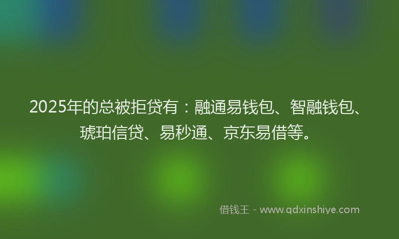 2025年的总被拒贷有：融通易钱包、智融钱包、琥珀信贷、易秒通、京东易借等。