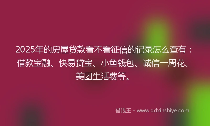 2025年的房屋贷款看不看征信的记录怎么查有：借款宝融、快易贷宝、小鱼钱包、诚信一周花、美团生活费等。