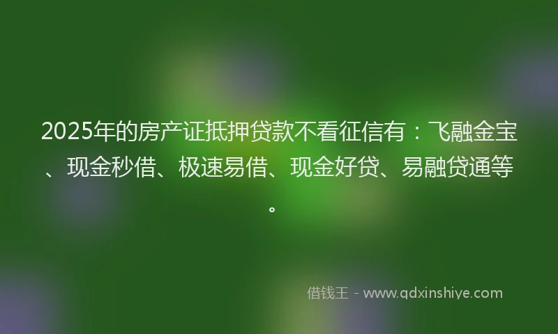 2025年的房产证抵押贷款不看征信有：飞融金宝、现金秒借、极速易借、现金好贷、易融贷通等。