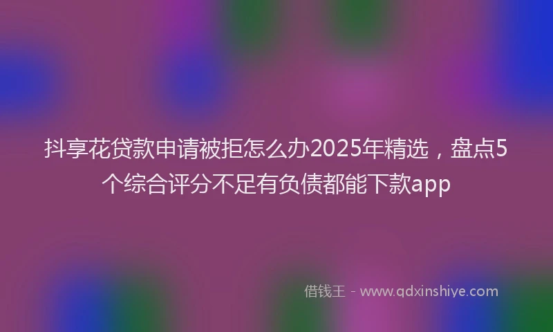 抖享花贷款申请被拒怎么办2025年精选，盘点5个综合评分不足有负债都能下款app