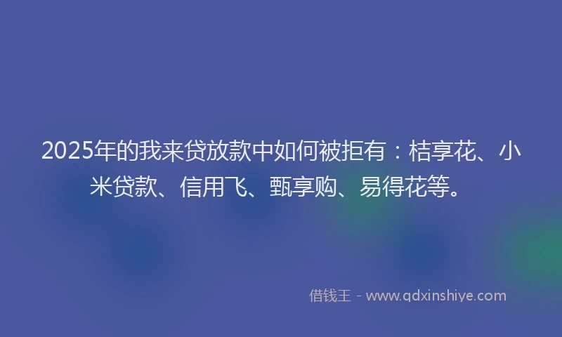 2025年的我来贷放款中如何被拒有：桔享花、小米贷款、信用飞、甄享购、易得花等。
