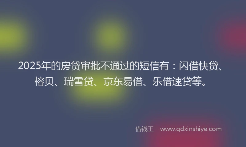 2025年的房贷审批不通过的短信有：闪借快贷、榕贝、瑞雪贷、京东易借、乐借速贷等。