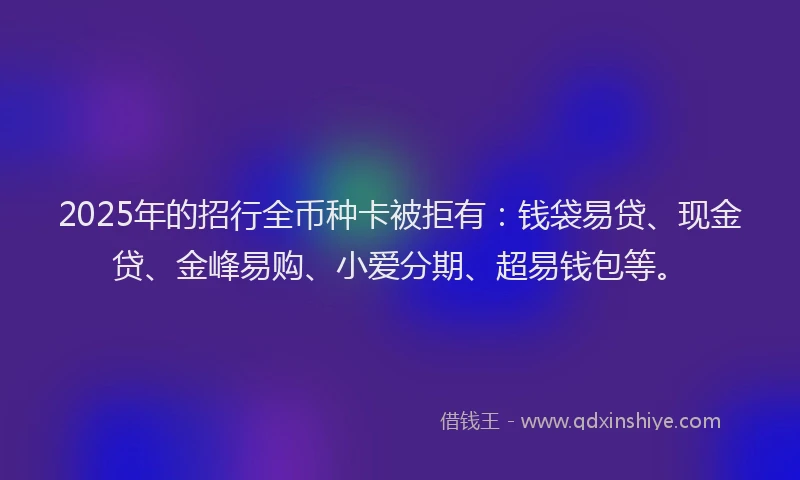 2025年的招行全币种卡被拒有：钱袋易贷、现金贷、金峰易购、小爱分期、超易钱包等。