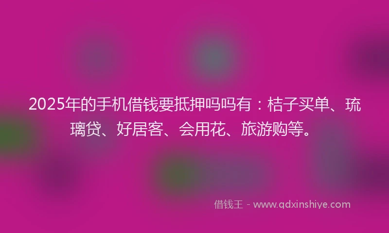 2025年的手机借钱要抵押吗吗有：桔子买单、琉璃贷、好居客、会用花、旅游购等。