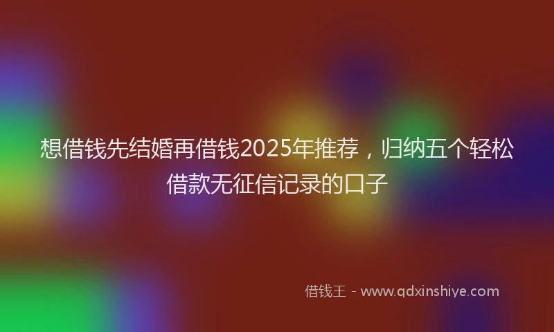 想借钱先结婚再借钱2025年推荐，归纳五个轻松借款无征信记录的口子