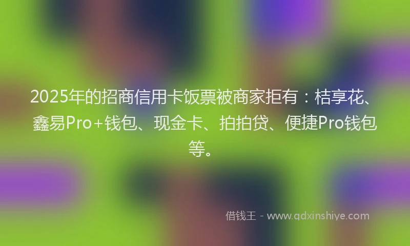 2025年的招商信用卡饭票被商家拒有：桔享花、鑫易Pro+钱包、现金卡、拍拍贷、便捷Pro钱包等。