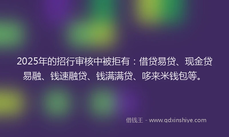 2025年的招行审核中被拒有：借贷易贷、现金贷易融、钱速融贷、钱满满贷、哆来米钱包等。