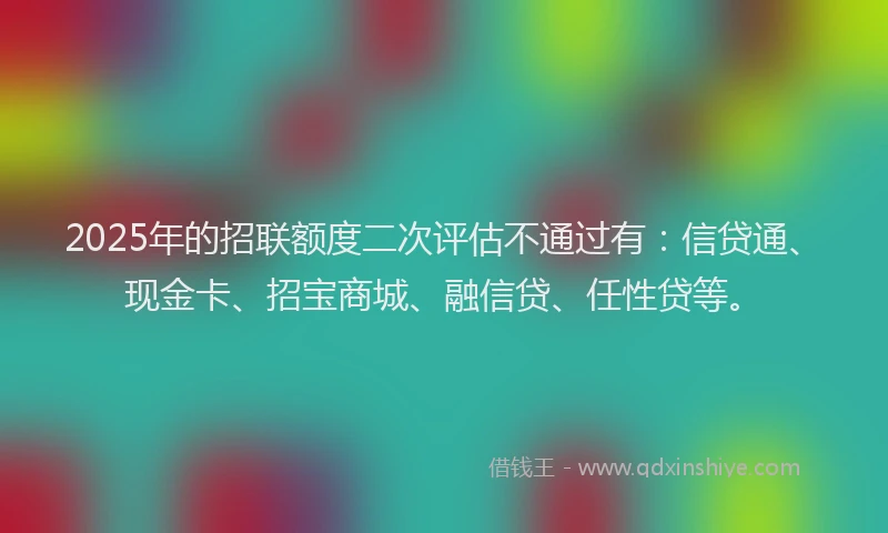 2025年的招联额度二次评估不通过有：信贷通、现金卡、招宝商城、融信贷、任性贷等。
